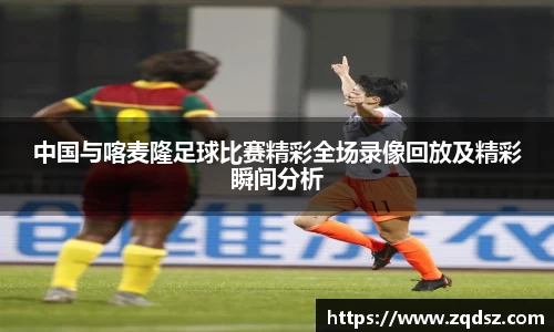 中国与喀麦隆足球比赛精彩全场录像回放及精彩瞬间分析
